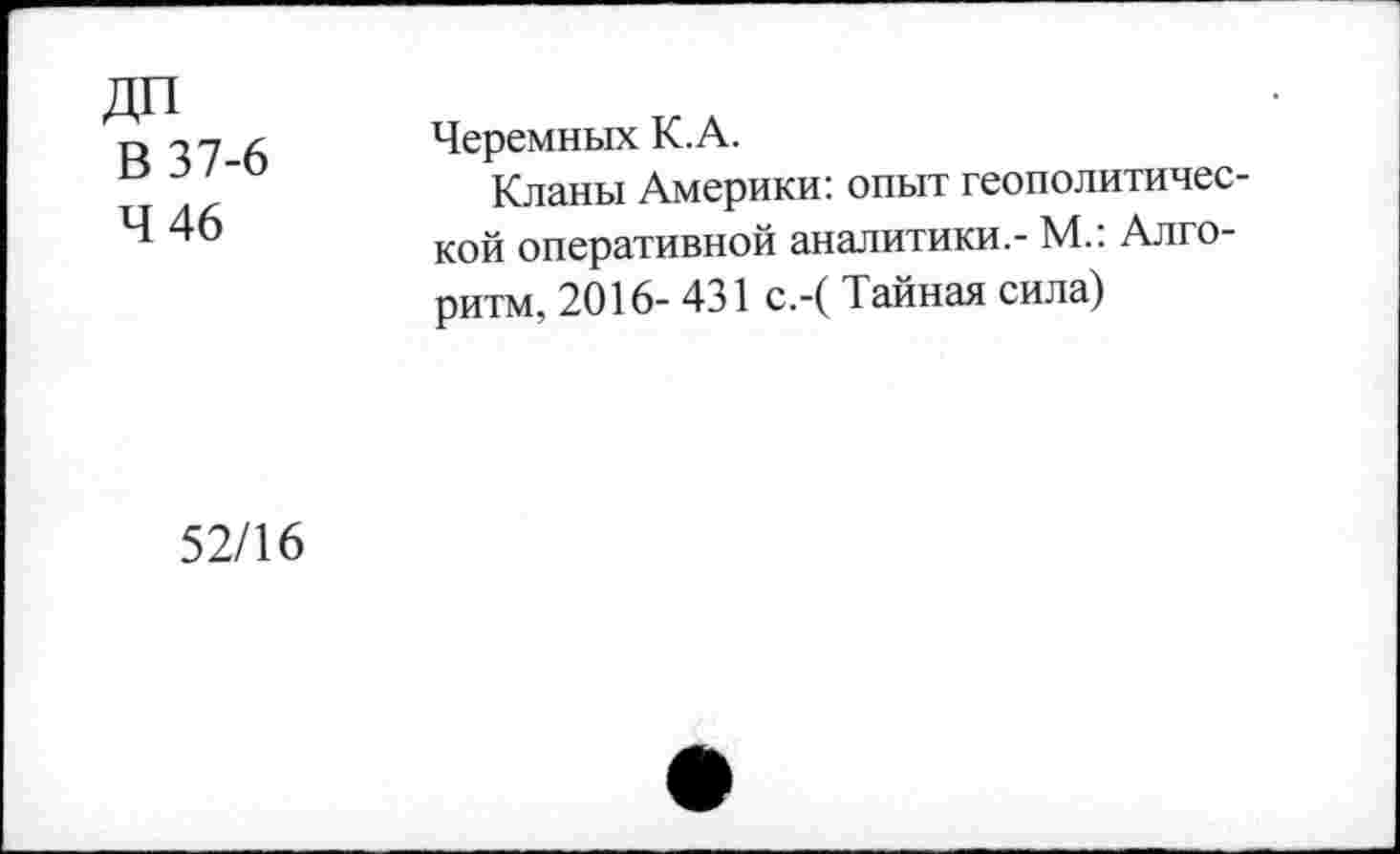 ﻿ДП
В 37-6
4 46
Черемных К.А.
Кланы Америки: опыт геополитической оперативной аналитики.- М.: Алгоритм, 2016- 431 с.-( Тайная сила)
52/16